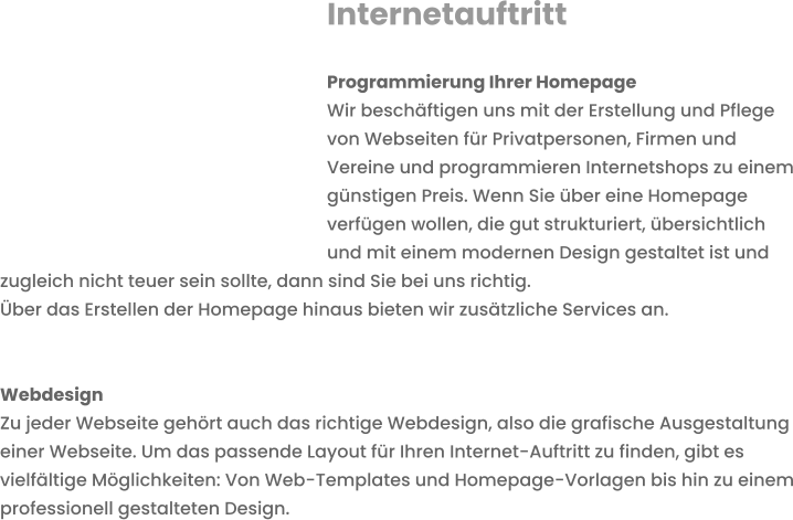 Internetauftritt  Programmierung Ihrer HomepageWir beschäftigen uns mit der Erstellung und Pflege   von Webseiten für Privatpersonen, Firmen und Vereine und programmieren Internetshops zu einem günstigen Preis. Wenn Sie über eine Homepage verfügen wollen, die gut strukturiert, übersichtlich und mit einem modernen Design gestaltet ist und zugleich nicht teuer sein sollte, dann sind Sie bei uns richtig. Über das Erstellen der Homepage hinaus bieten wir zusätzliche Services an.   Webdesign Zu jeder Webseite gehört auch das richtige Webdesign, also die grafische Ausgestaltung einer Webseite. Um das passende Layout für Ihren Internet-Auftritt zu finden, gibt es vielfältige Möglichkeiten: Von Web-Templates und Homepage-Vorlagen bis hin zu einem professionell gestalteten Design.  