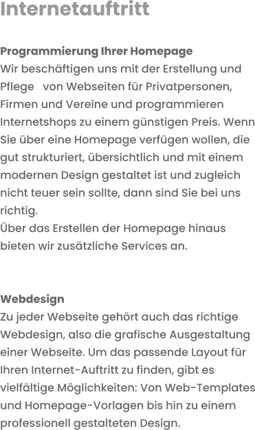 Internetauftritt  Programmierung Ihrer HomepageWir beschäftigen uns mit der Erstellung und Pflege   von Webseiten für Privatpersonen, Firmen und Vereine und programmieren Internetshops zu einem günstigen Preis. Wenn Sie über eine Homepage verfügen wollen, die gut strukturiert, übersichtlich und mit einem modernen Design gestaltet ist und zugleich nicht teuer sein sollte, dann sind Sie bei uns richtig. Über das Erstellen der Homepage hinaus bieten wir zusätzliche Services an.   Webdesign Zu jeder Webseite gehört auch das richtige Webdesign, also die grafische Ausgestaltung einer Webseite. Um das passende Layout für Ihren Internet-Auftritt zu finden, gibt es vielfältige Möglichkeiten: Von Web-Templates und Homepage-Vorlagen bis hin zu einem professionell gestalteten Design.  